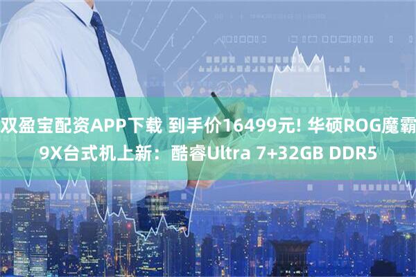 双盈宝配资APP下载 到手价16499元! 华硕ROG魔霸9X台式机上新：酷睿Ultra 7+32GB DDR5