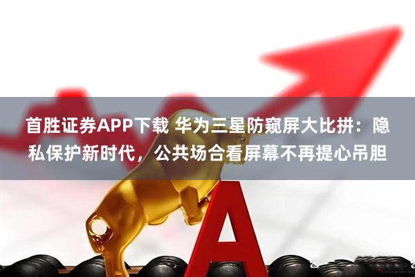 首胜证券APP下载 华为三星防窥屏大比拼：隐私保护新时代，公共场合看屏幕不再提心吊胆