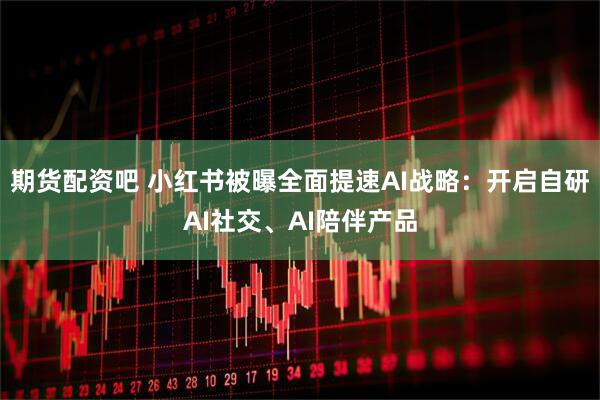 期货配资吧 小红书被曝全面提速AI战略：开启自研AI社交、AI陪伴产品