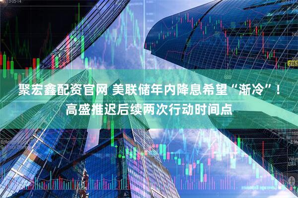 聚宏鑫配资官网 美联储年内降息希望“渐冷”！高盛推迟后续两次行动时间点