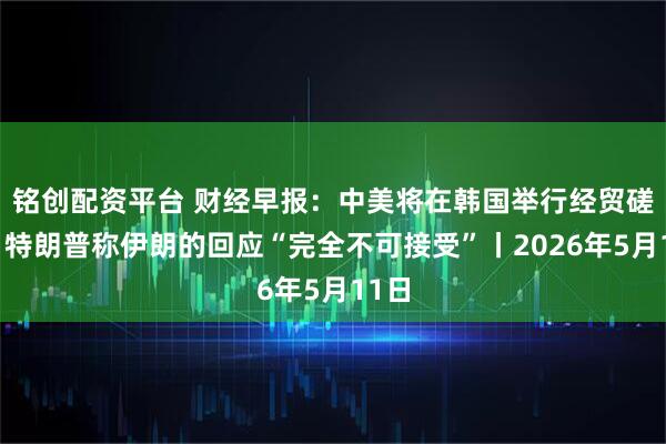 铭创配资平台 财经早报：中美将在韩国举行经贸磋商，特朗普称伊朗的回应“完全不可接受”丨2026年5月11日