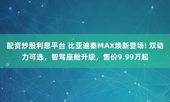 配资炒股利息平台 比亚迪秦MAX焕新登场! 双动力可选，智驾座舱升级，售价9.99万起