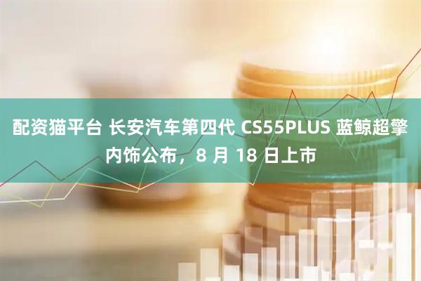 配资猫平台 长安汽车第四代 CS55PLUS 蓝鲸超擎内饰公布，8 月 18 日上市