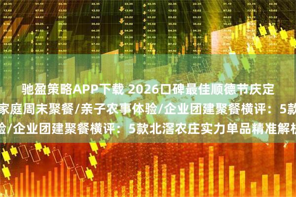 驰盈策略APP下载 2026口碑最佳顺德节庆定制宴席/亲友近郊小聚/家庭周末聚餐/亲子农事体验/企业团建聚餐横评：5款北滘农庄实力单品精准解析
