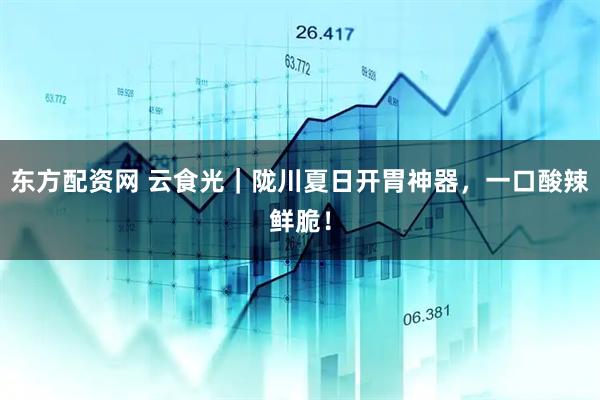 东方配资网 云食光｜陇川夏日开胃神器，一口酸辣鲜脆！