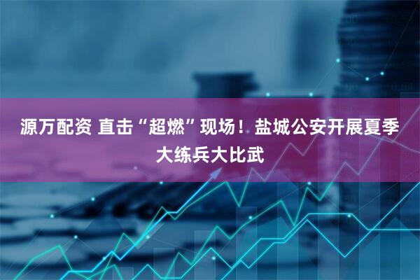 源万配资 直击“超燃”现场！盐城公安开展夏季大练兵大比武
