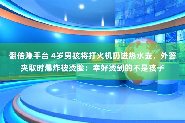 翻倍赚平台 4岁男孩将打火机扔进热水壶，外婆夹取时爆炸被烫脸：幸好烫到的不是孩子