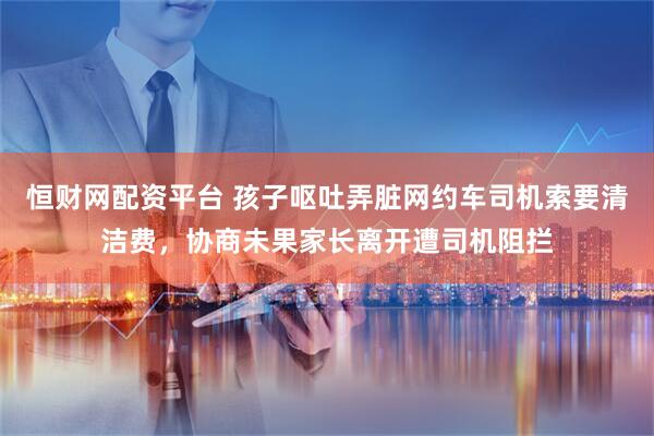 恒财网配资平台 孩子呕吐弄脏网约车司机索要清洁费，协商未果家长离开遭司机阻拦