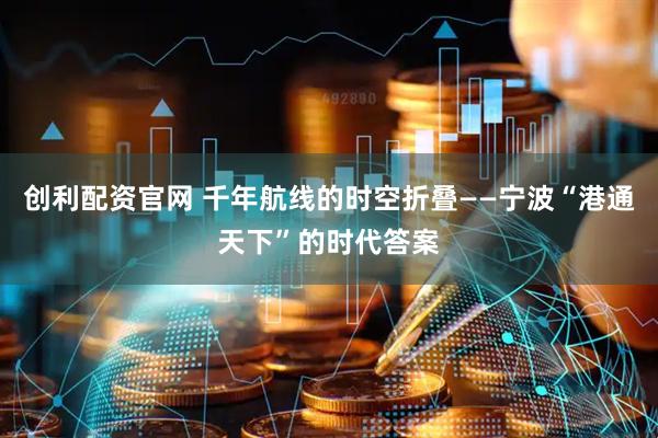 创利配资官网 千年航线的时空折叠——宁波“港通天下”的时代答案