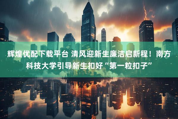 辉煌优配下载平台 清风迎新生廉洁启新程！南方科技大学引导新生扣好“第一粒扣子”